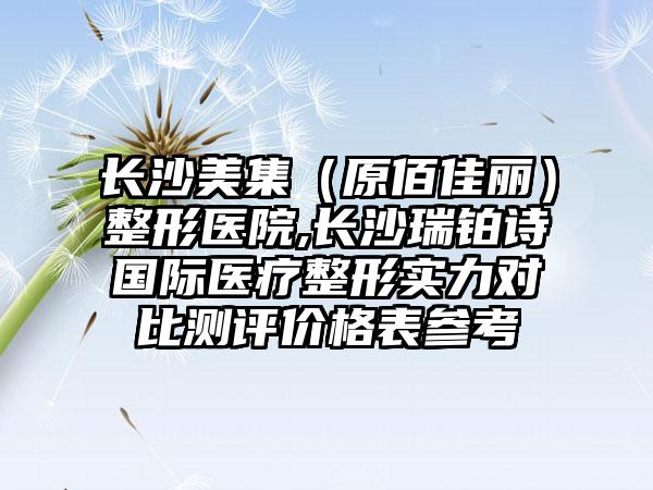 长沙美集（原佰佳丽）整形医院,长沙瑞铂诗国际医疗整形实力对比测评价格表参考