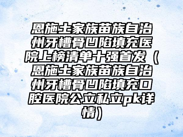 恩施土家族苗族自治州牙槽骨凹陷填充医院上榜清单十强首发（恩施土家族苗族自治州牙槽骨凹陷填充口腔医院公立私立pk详情）