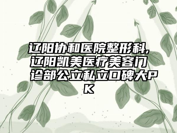 辽阳协和医院整形科,辽阳凯美医疗美容门诊部公立私立口碑大PK