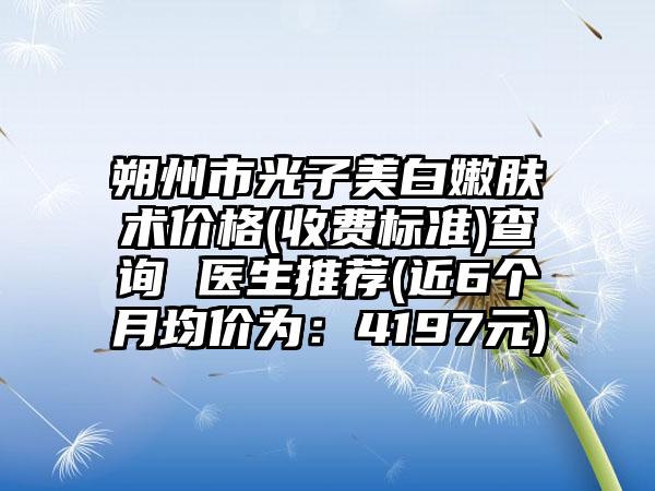 朔州市光子美白嫩肤术价格(收费标准)查询 医生推荐(近6个月均价为：4197元)