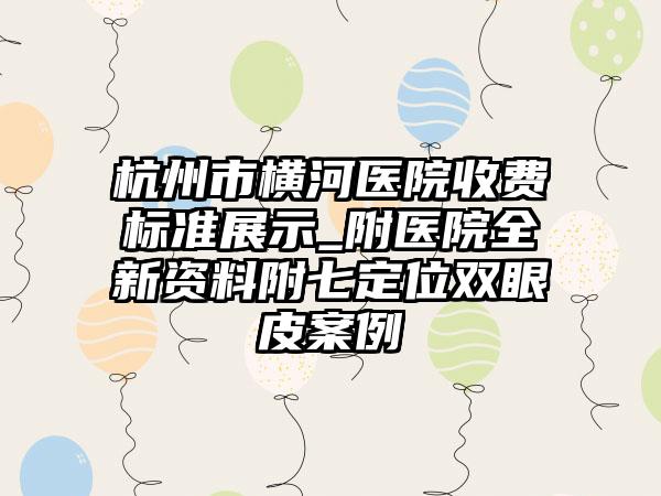 杭州市横河医院收费标准展示_附医院全新资料附七定位双眼皮案例