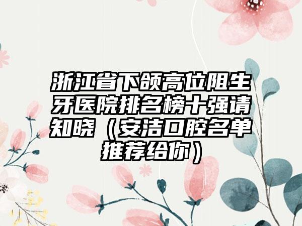 浙江省下颌高位阻生牙医院排名榜十强请知晓（安洁口腔名单推荐给你）