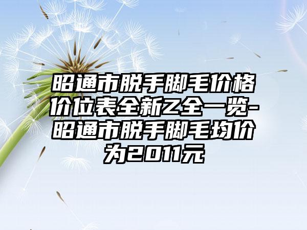 昭通市脱手脚毛价格价位表全新Z全一览-昭通市脱手脚毛均价为2011元