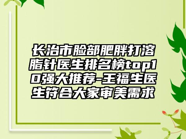 长治市脸部肥胖打溶脂针医生排名榜top10强大推荐-王福生医生符合大家审美需求