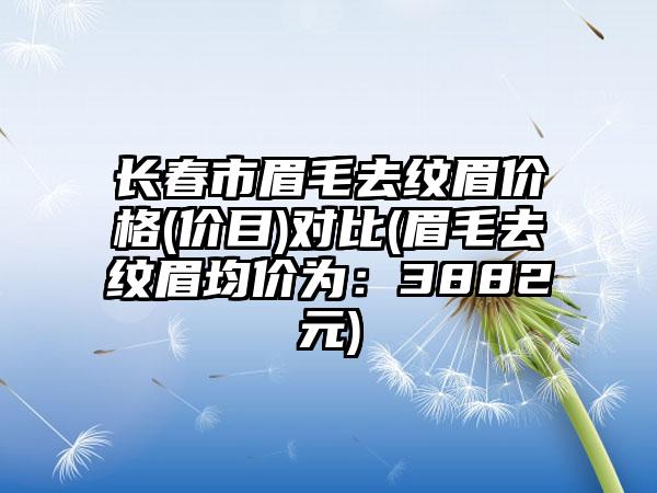 长春市眉毛去纹眉价格(价目)对比(眉毛去纹眉均价为：3882元)