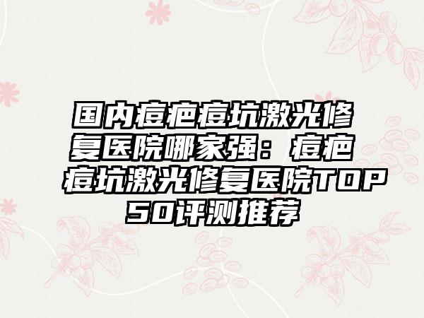 国内痘疤痘坑激光修复医院哪家强：痘疤痘坑激光修复医院TOP50评测推荐