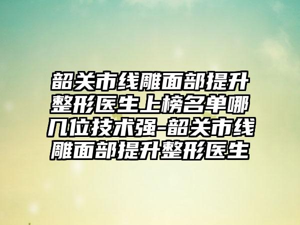 韶关市线雕面部提升整形医生上榜名单哪几位技术强-韶关市线雕面部提升整形医生