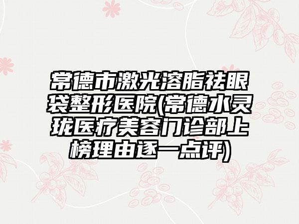 常德市激光溶脂祛眼袋整形医院(常德水灵珑医疗美容门诊部上榜理由逐一点评)