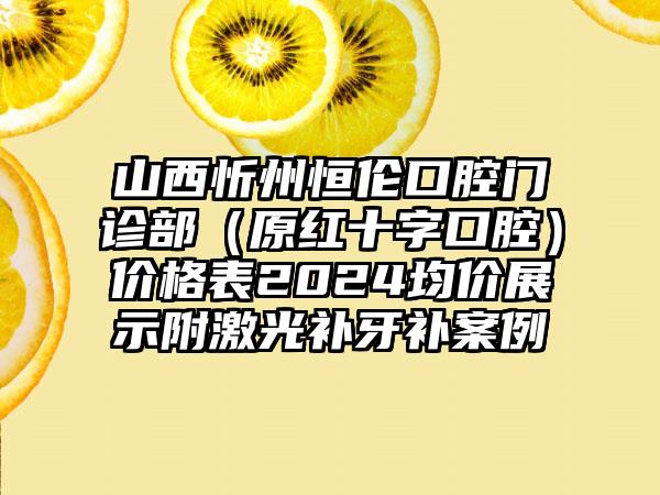 山西忻州恒伦口腔门诊部（原红十字口腔）价格表2024均价展示附激光补牙补案例