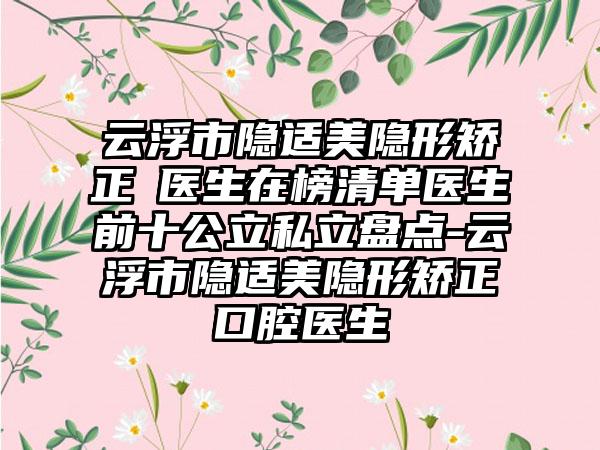 云浮市隐适美隐形矫正 医生在榜清单医生前十公立私立盘点-云浮市隐适美隐形矫正 口腔医生