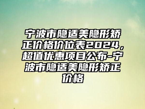 宁波市隐适美隐形矫正价格价位表2024，超值优惠项目公布-宁波市隐适美隐形矫正价格