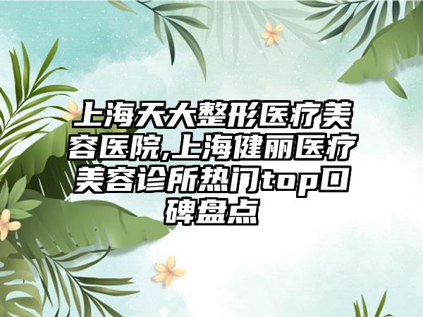 上海天大整形医疗美容医院,上海健丽医疗美容诊所热门top口碑盘点