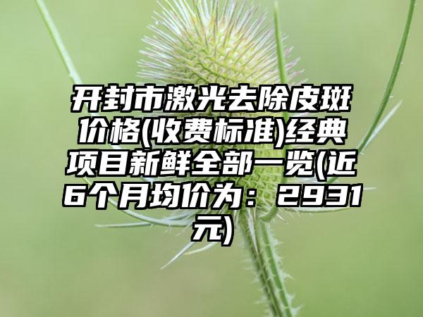 开封市激光去除皮斑价格(收费标准)经典项目新鲜全部一览(近6个月均价为：2931元)