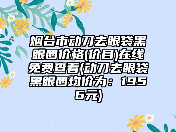 烟台市动刀去眼袋黑眼圈价格(价目)在线免费查看(动刀去眼袋黑眼圈均价为：1956元)