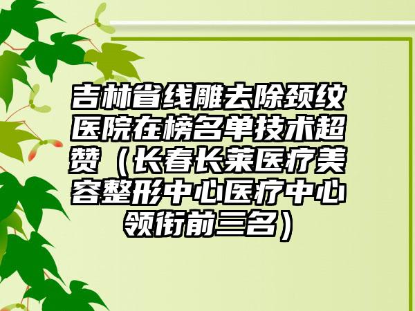 吉林省线雕去除颈纹医院在榜名单技术超赞（长春长莱医疗美容整形中心医疗中心领衔前三名）