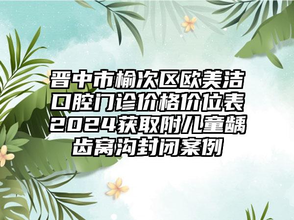 晋中市榆次区欧美洁口腔门诊价格价位表2024获取附儿童龋齿窝沟封闭案例