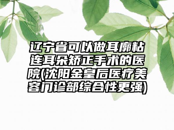 辽宁省可以做耳廓粘连耳朵矫正手术的医院(沈阳金皇后医疗美容门诊部综合性更强)