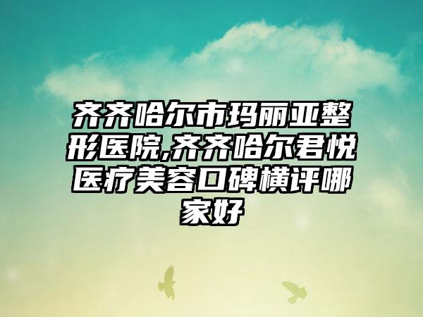 齐齐哈尔市玛丽亚整形医院,齐齐哈尔君悦医疗美容口碑横评哪家好