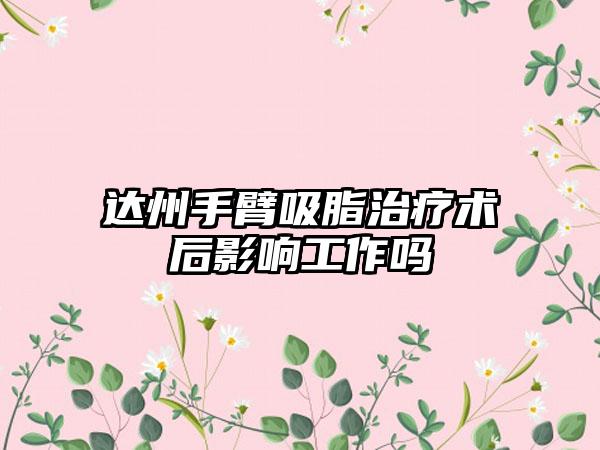 达州手臂吸脂治疗术后影响工作吗