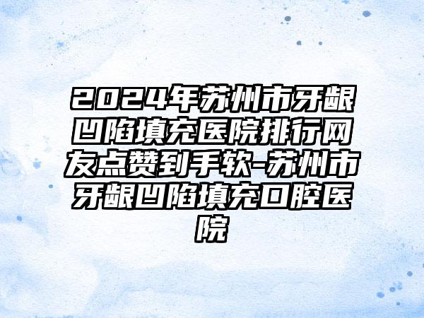 2024年苏州市牙龈凹陷填充医院排行网友点赞到手软-苏州市牙龈凹陷填充口腔医院