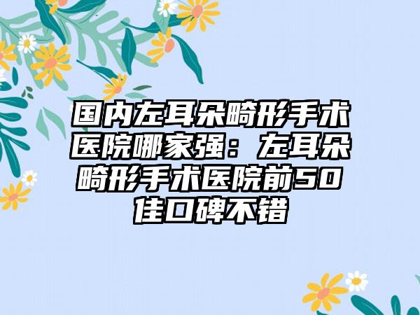 国内左耳朵畸形手术医院哪家强：左耳朵畸形手术医院前50佳口碑不错