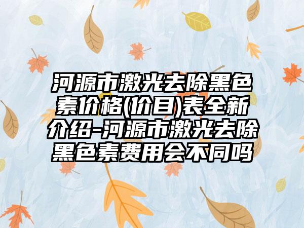 河源市激光去除黑色素价格(价目)表全新介绍-河源市激光去除黑色素费用会不同吗