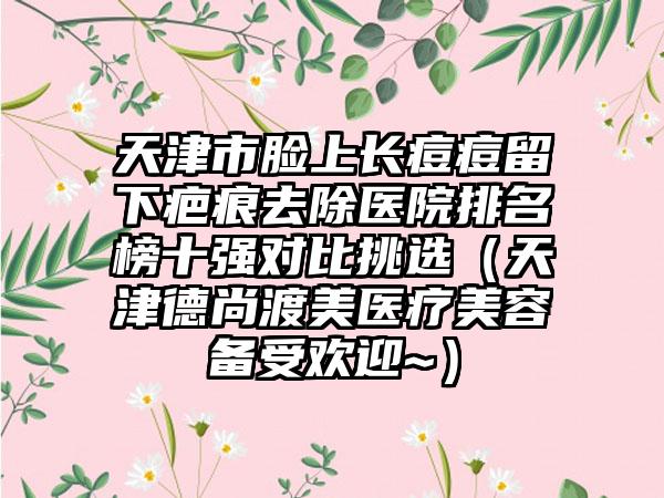 天津市脸上长痘痘留下疤痕去除医院排名榜十强对比挑选（天津德尚渡美医疗美容备受欢迎~）