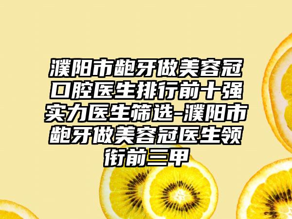 濮阳市龅牙做美容冠口腔医生排行前十强实力医生筛选-濮阳市龅牙做美容冠医生领衔前三甲