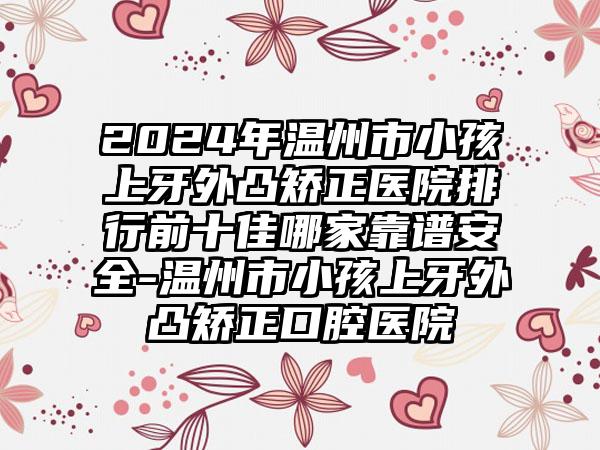 2024年温州市小孩上牙外凸矫正医院排行前十佳哪家靠谱安全-温州市小孩上牙外凸矫正口腔医院