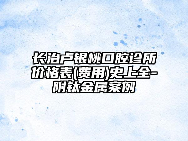 长治卢银桃口腔诊所价格表(费用)史上全-附钛金属案例