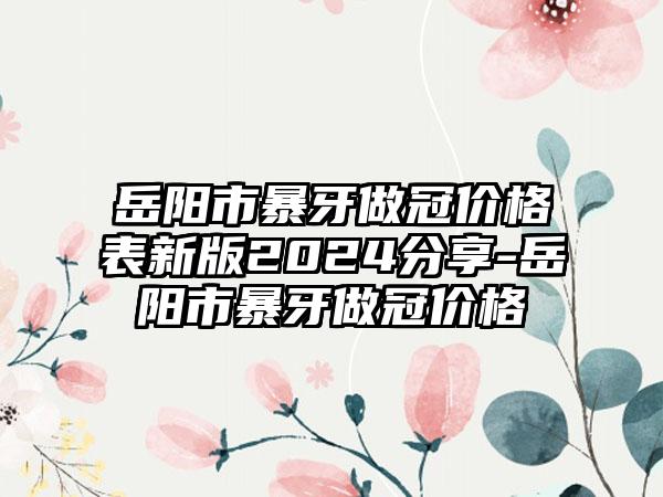 岳阳市暴牙做冠价格表新版2024分享-岳阳市暴牙做冠价格