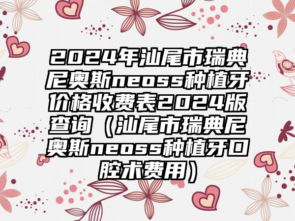 2024年汕尾市瑞典尼奥斯neoss种植牙价格收费表2024版查询（汕尾市瑞典尼奥斯neoss种植牙口腔术费用）