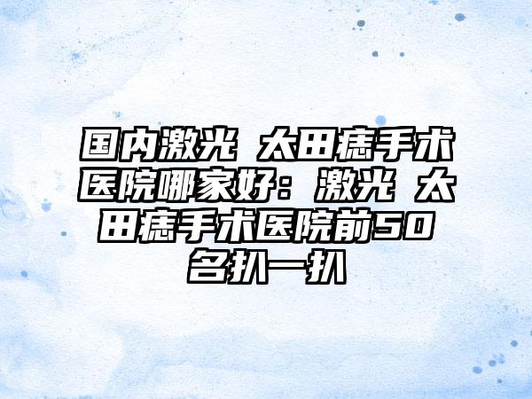 国内激光袪太田痣手术医院哪家好：激光袪太田痣手术医院前50名扒一扒