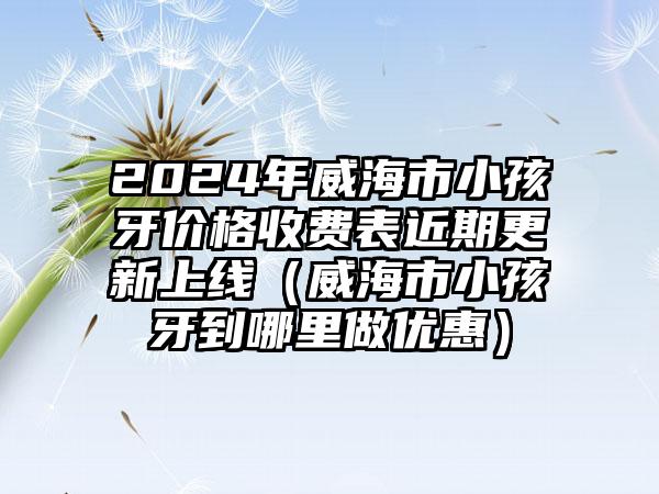 2024年威海市小孩牙价格收费表近期更新上线（威海市小孩牙到哪里做优惠）