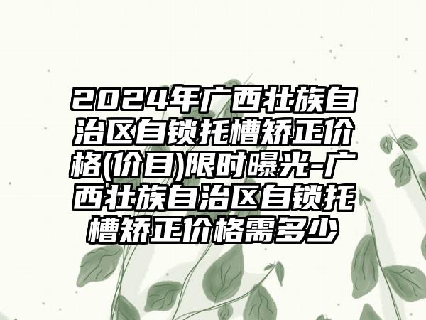 2024年广西壮族自治区自锁托槽矫正价格(价目)限时曝光-广西壮族自治区自锁托槽矫正价格需多少