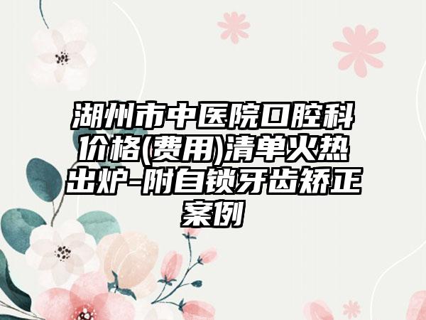 湖州市中医院口腔科价格(费用)清单火热出炉-附自锁牙齿矫正案例