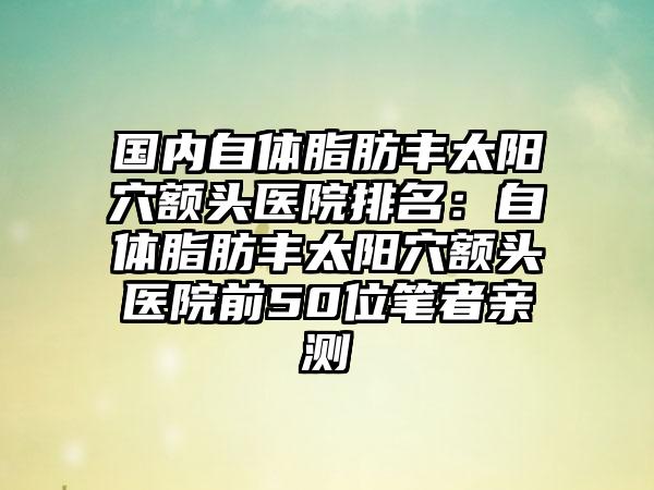 国内自体脂肪丰太阳穴额头医院排名：自体脂肪丰太阳穴额头医院前50位笔者亲测