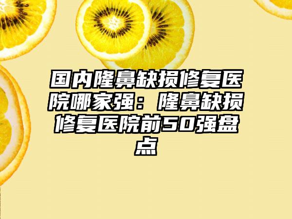 国内隆鼻缺损修复医院哪家强：隆鼻缺损修复医院前50强盘点