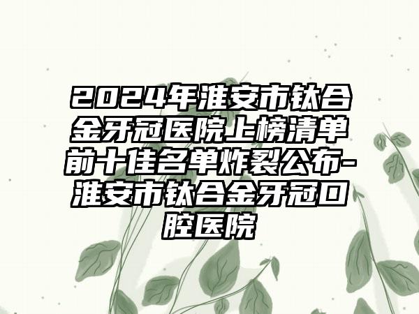 2024年淮安市钛合金牙冠医院上榜清单前十佳名单炸裂公布-淮安市钛合金牙冠口腔医院