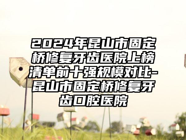 2024年昆山市固定桥修复牙齿医院上榜清单前十强规模对比-昆山市固定桥修复牙齿口腔医院