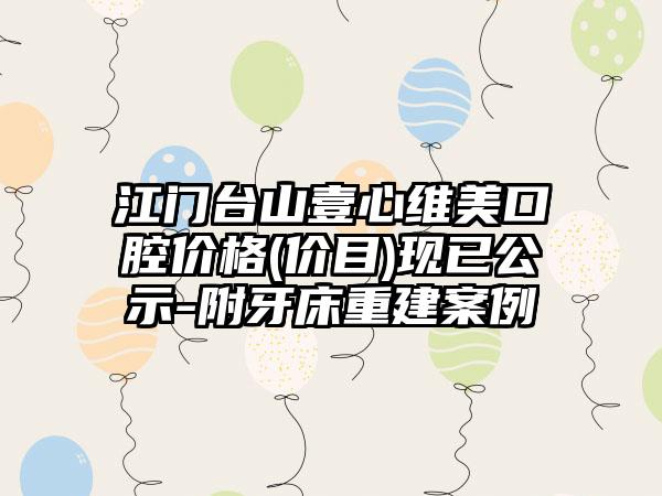 江门台山壹心维美口腔价格(价目)现已公示-附牙床重建案例