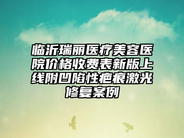 临沂瑞丽医疗美容医院价格收费表新版上线附凹陷性疤痕激光修复案例