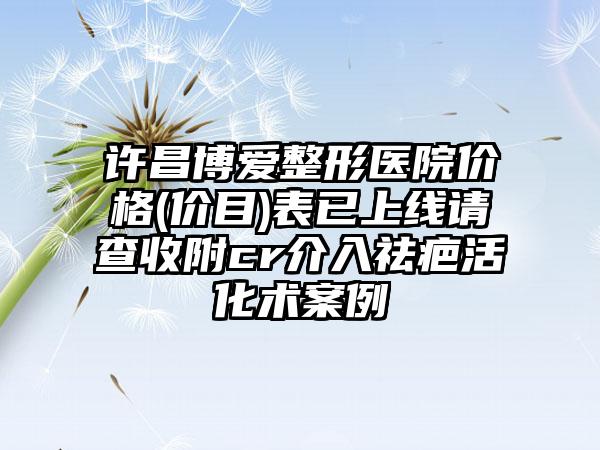 许昌博爱整形医院价格(价目)表已上线请查收附cr介入祛疤活化术案例