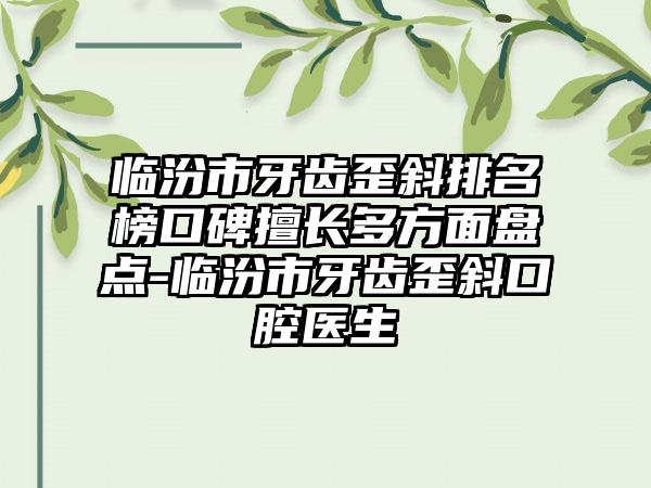 临汾市牙齿歪斜排名榜口碑擅长多方面盘点-临汾市牙齿歪斜口腔医生