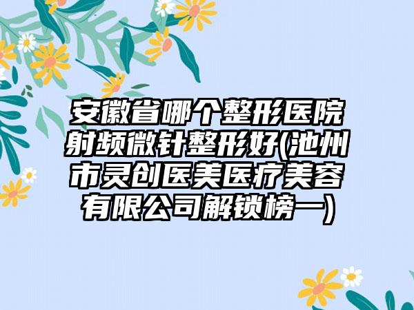 安徽省哪个整形医院射频微针整形好(池州市灵创医美医疗美容有限公司解锁榜一)