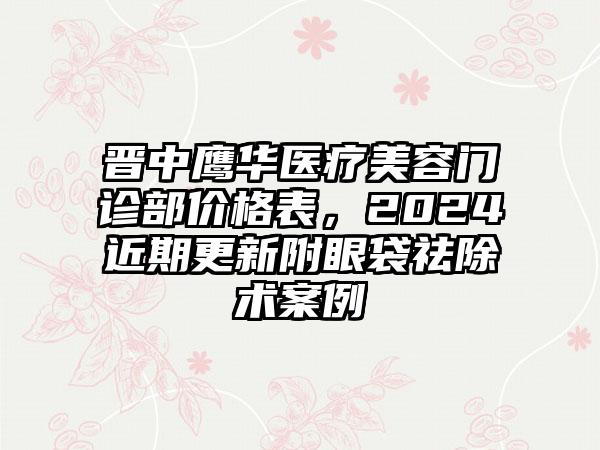 晋中鹰华医疗美容门诊部价格表，2024近期更新附眼袋祛除术案例