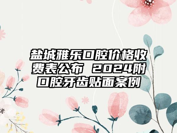 盐城雅乐口腔价格收费表公布 2024附口腔牙齿贴面案例