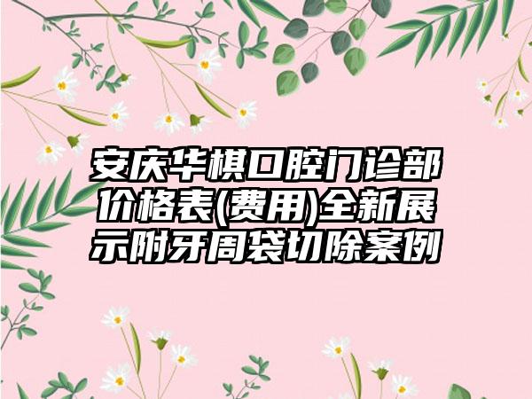 安庆华棋口腔门诊部价格表(费用)全新展示附牙周袋切除案例