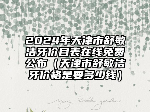 2024年天津市舒敏洁牙价目表在线免费公布（天津市舒敏洁牙价格是要多少钱）