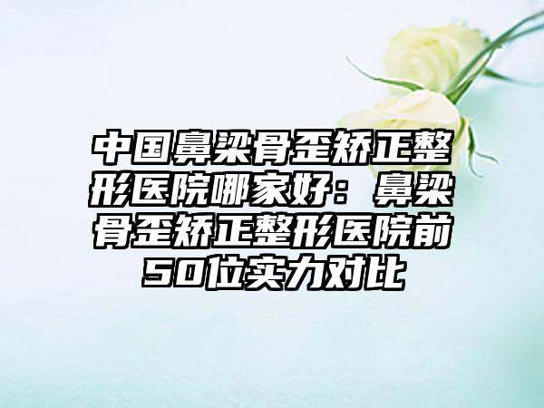 中国鼻梁骨歪矫正整形医院哪家好：鼻梁骨歪矫正整形医院前50位实力对比